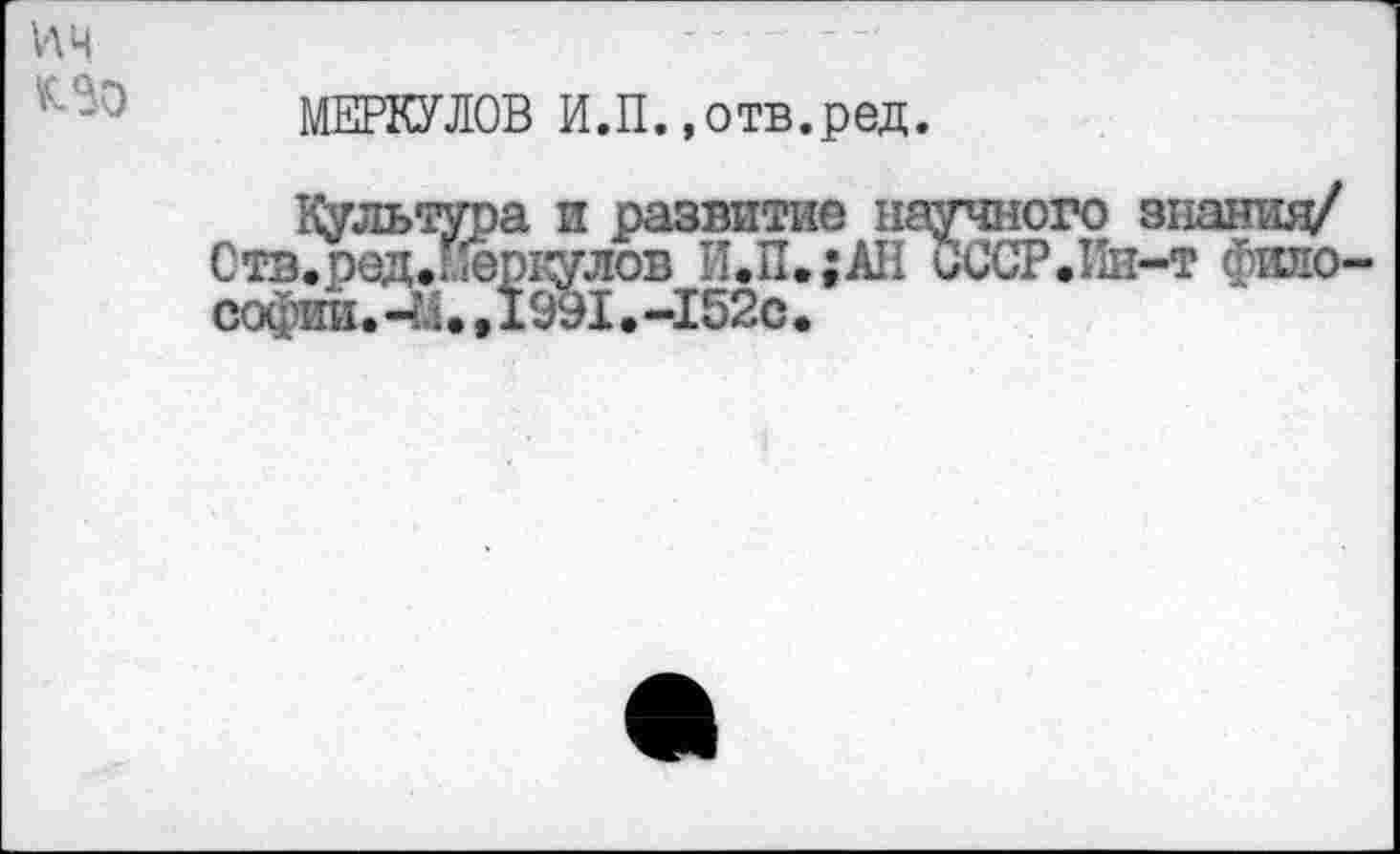 ﻿ИЦ	— " -
МЕРКУЛОВ И.П.»отв.ред.
Культура и развитие научного знания/ Стз.ред.:.Гёркулов И.П.;АН ОССР.Ив-т фило-софии.-М. ,1991.-152с.